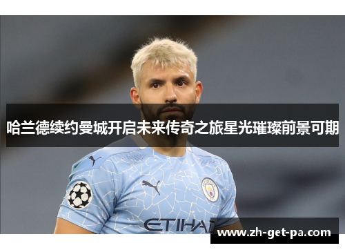 哈兰德续约曼城开启未来传奇之旅星光璀璨前景可期 哈兰德续约曼城开启未来传奇之旅星光璀璨前景可期