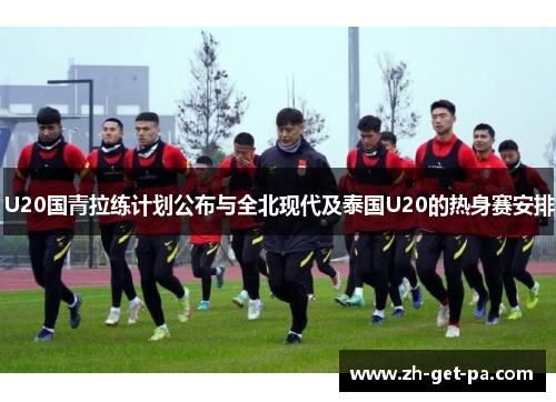U20国青拉练计划公布与全北现代及泰国U20的热身赛安排