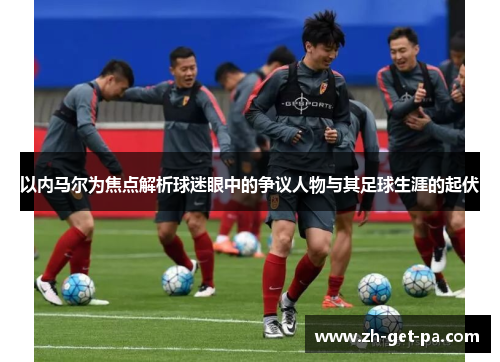 以内马尔为焦点解析球迷眼中的争议人物与其足球生涯的起伏