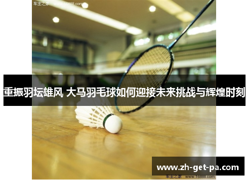 重振羽坛雄风 大马羽毛球如何迎接未来挑战与辉煌时刻