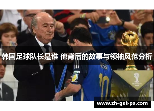 韩国足球队长是谁 他背后的故事与领袖风范分析