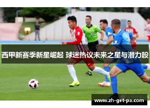 西甲新赛季新星崛起 球迷热议未来之星与潜力股
